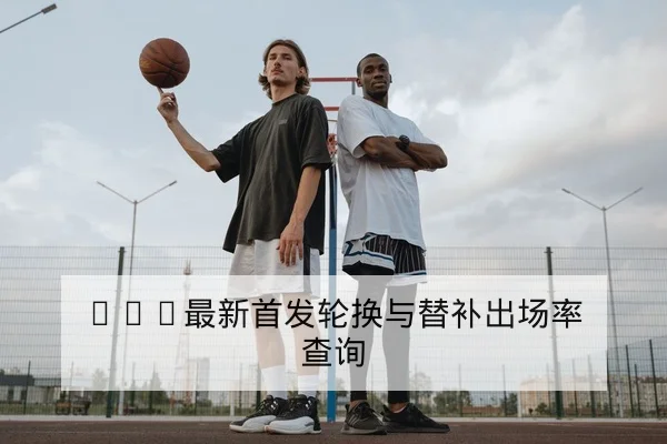 CBA最新首发轮换与替补出场率查询